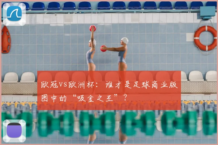 欧冠vs欧洲杯:谁才是足球商业版图中的“吸金之王”?