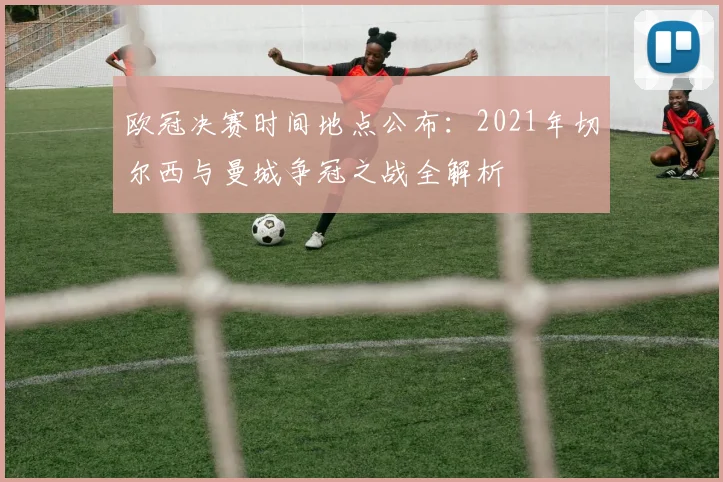 欧冠决赛时间地点公布:2021年切尔西与曼城争冠之战全解析