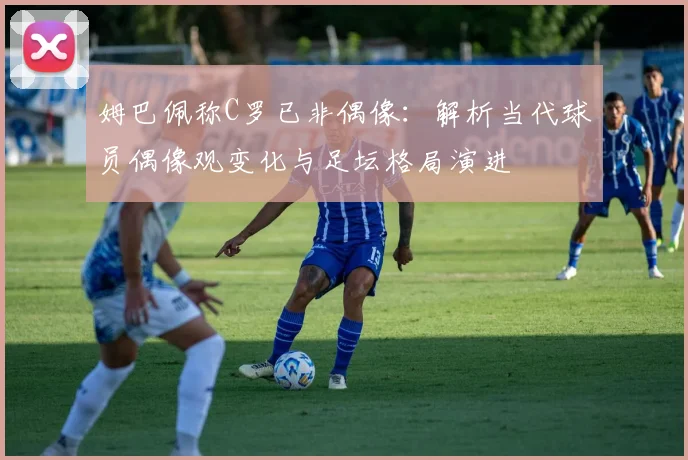 姆巴佩称C罗已非偶像：解析当代球员偶像观变化与足坛格局演进