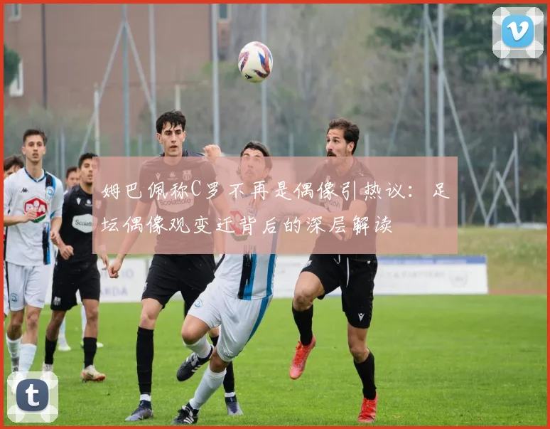 姆巴佩称C罗不再是偶像引热议：足坛偶像观变迁背后的深层解读