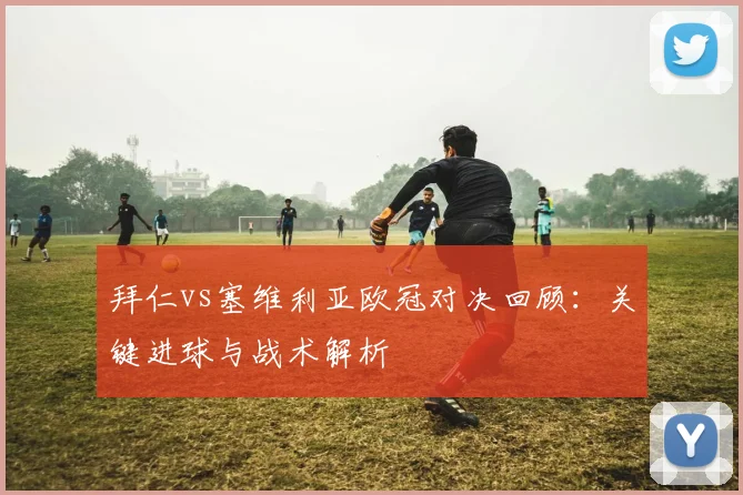 拜仁vs塞维利亚欧冠对决回顾：关键进球与战术解析