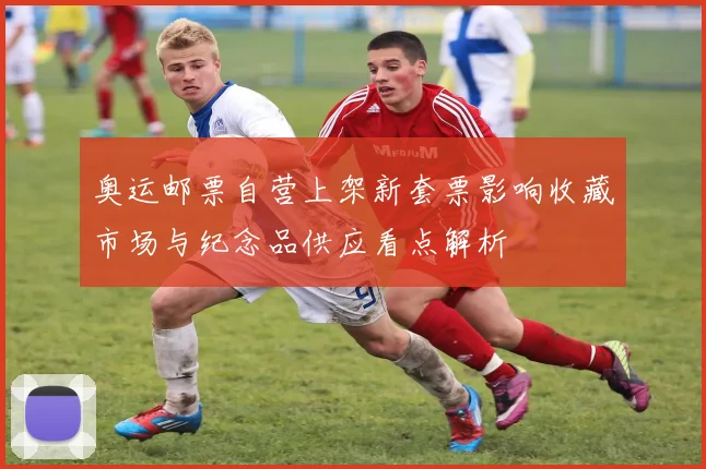 奥运邮票自营上架新套票影响收藏市场与纪念品供应看点解析