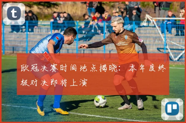 欧冠决赛时间地点揭晓:本年度终极对决即将上演