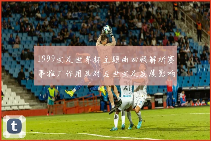1999女足世界杯主题曲回顾解析赛事推广作用及对后世女足发展影响