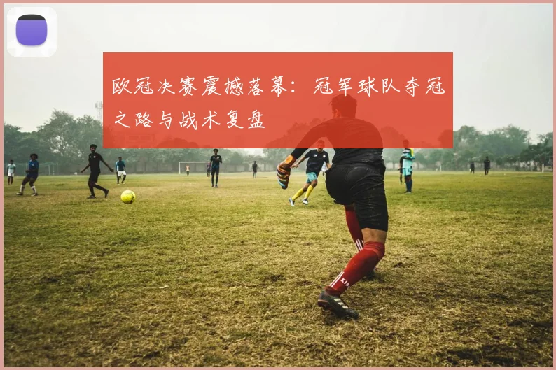 欧冠决赛震撼落幕：冠军球队夺冠之路与战术复盘