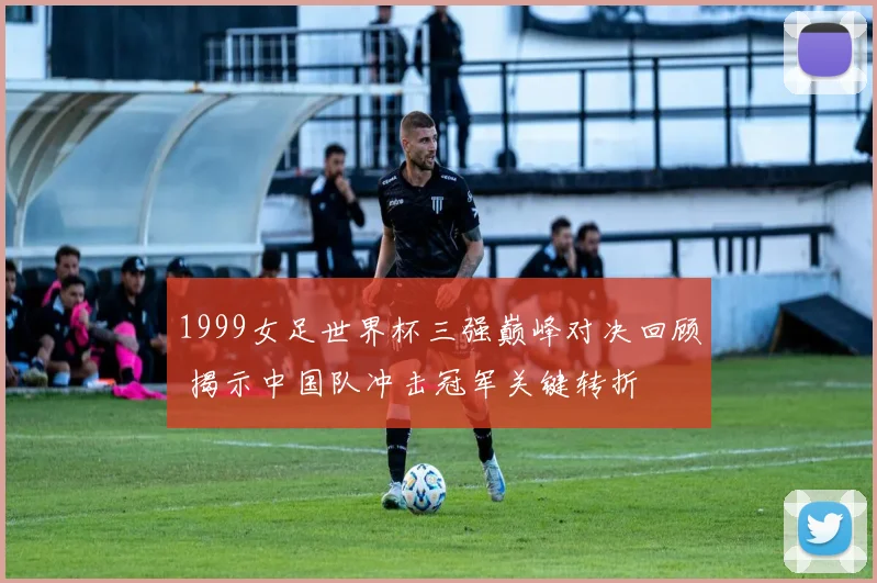 1999女足世界杯三强巅峰对决回顾 揭示中国队冲击冠军关键转折